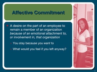 3-4
Affective CommitmentAffective Commitment
• A desire on the part of an employee to
remain a member of an organization
because of an emotional attachment to,
or involvement in, that organization
๏ You stay because you want to
๏ What would you feel if you left anyway?
 