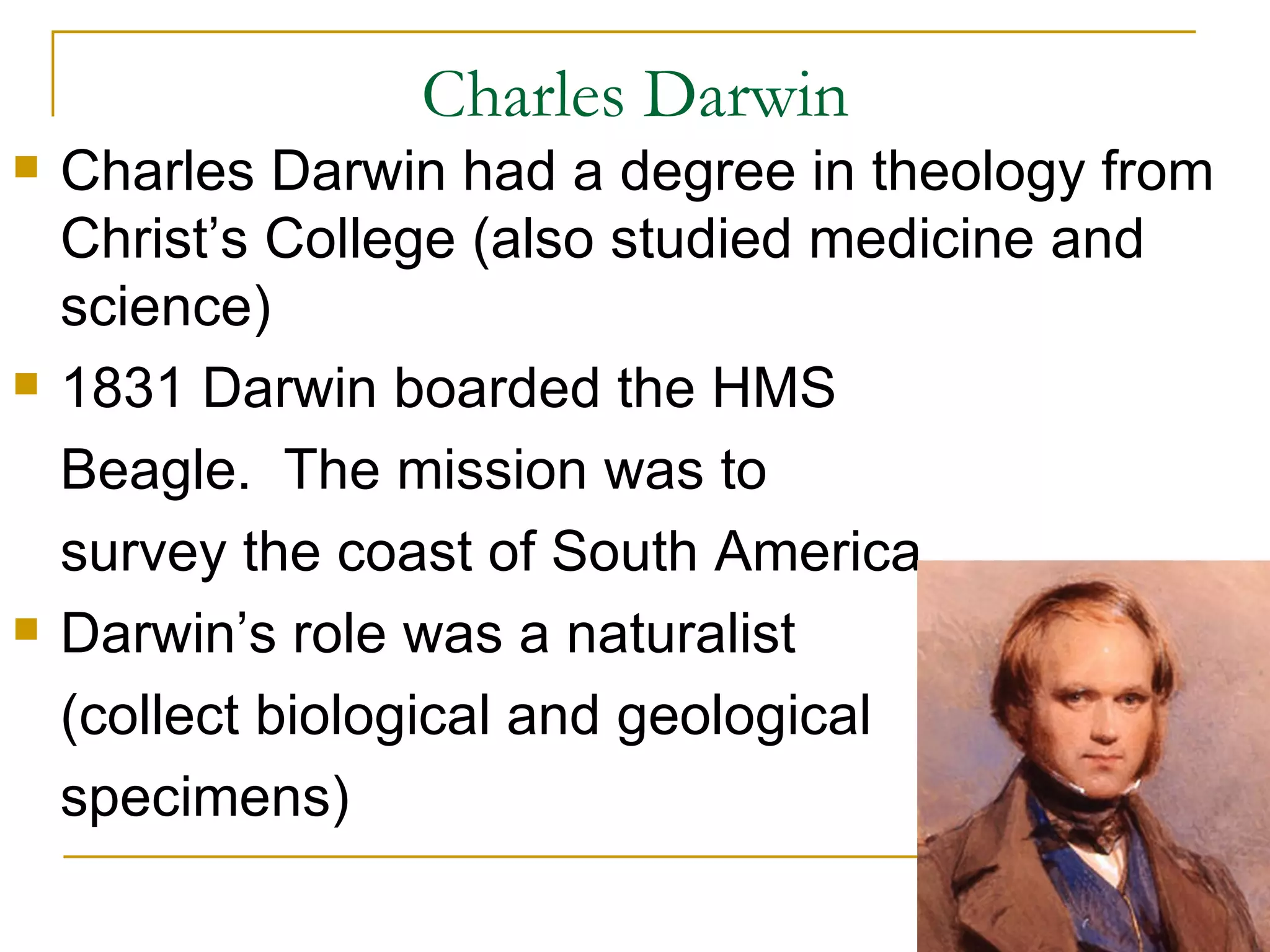Charles Darwin Charles Darwin had a degree in theology from Christ’s College (also studied medicine and science) 1831 Darwin boarded the HMS Beagle. The mission was to survey the coast of South America. Darwin’s role was a naturalist (collect biological and geological specimens)
