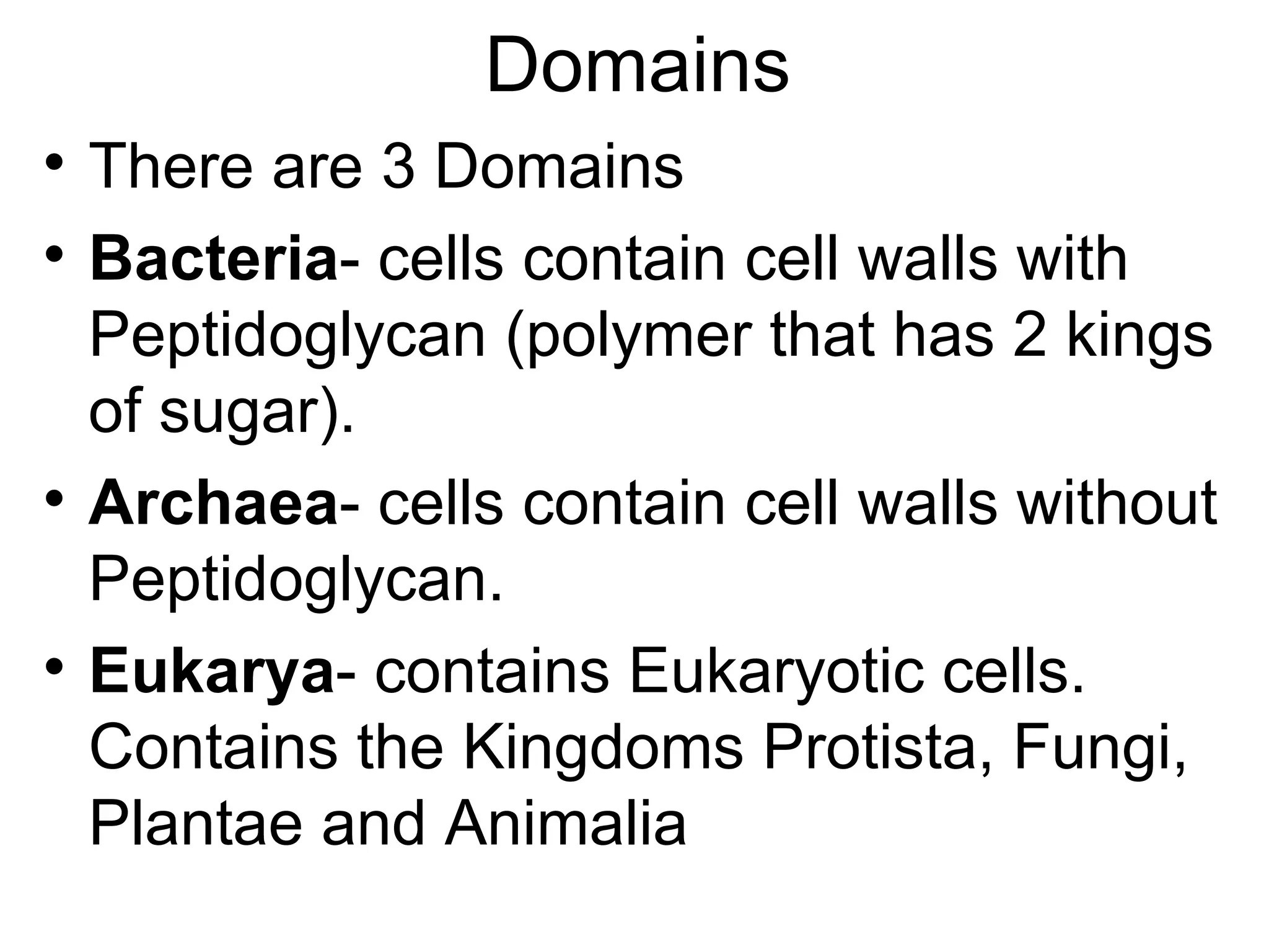 Domains

    There are 3 Domains

    Bacteria- cells contain cell walls with
    Peptidoglycan (polymer that has 2 kings
    of sugar).

    Archaea- cells contain cell walls without
    Peptidoglycan.

    Eukarya- contains Eukaryotic cells.
    Contains the Kingdoms Protista, Fungi,
    Plantae and Animalia
 