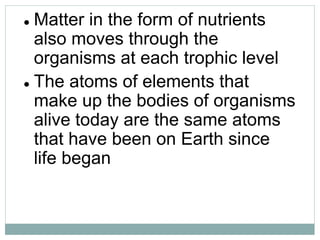  Matter in the form of nutrients
also moves through the
organisms at each trophic level
 The atoms of elements that
make up the bodies of organisms
alive today are the same atoms
that have been on Earth since
life began
 