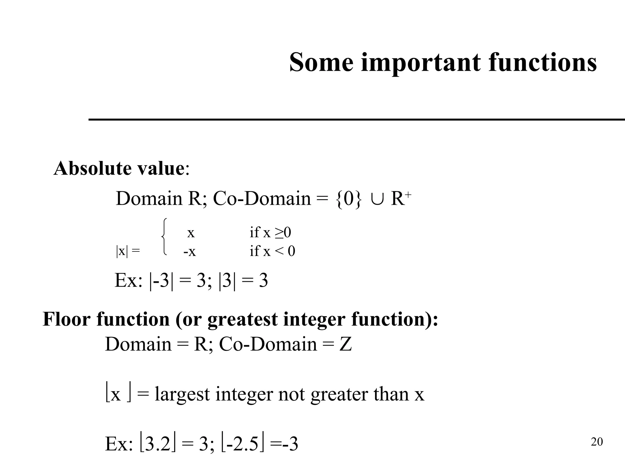 20
Some important functions
Absolute value:
Domain R; Co-Domain = {0}  R+
|x| =
x if x ≥0
-x if x < 0
Ex: |-3| = 3; |3| = 3
Floor function (or greatest integer function):
Domain = R; Co-Domain = Z
x  = largest integer not greater than x
Ex: 3.2 = 3; -2.5 =-3
 