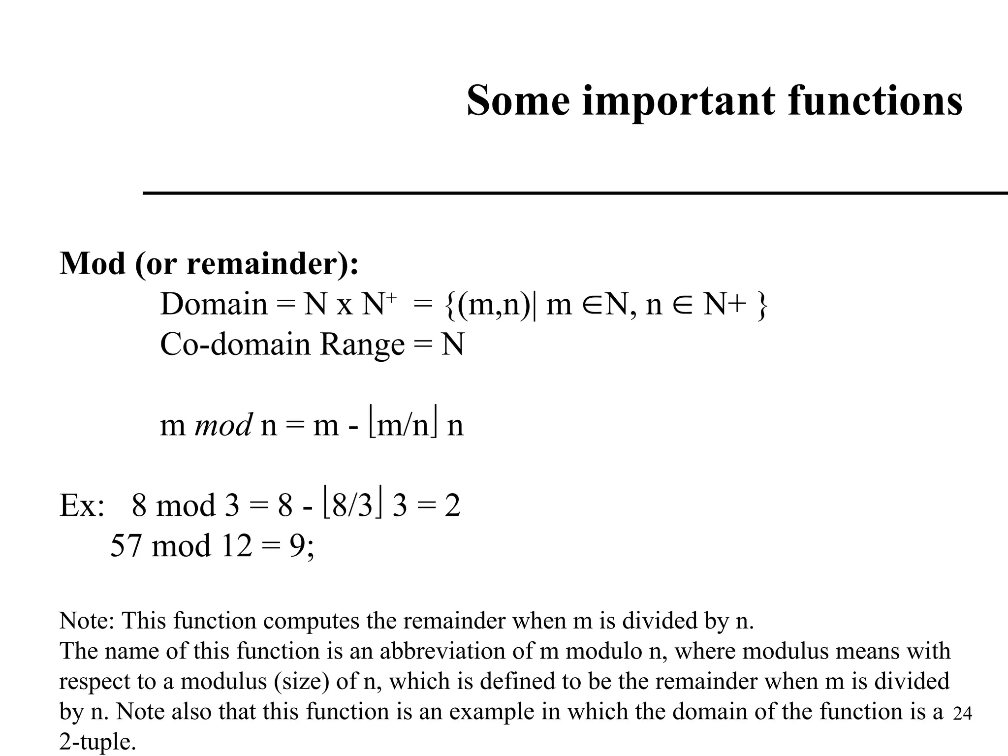 24
Some important functions
Mod (or remainder):
Domain = N x N+
= {(m,n)| m N, n  N+ }
Co-domain Range = N
m mod n = m - m/n n
Ex: 8 mod 3 = 8 - 8/3 3 = 2
57 mod 12 = 9;
Note: This function computes the remainder when m is divided by n.
The name of this function is an abbreviation of m modulo n, where modulus means with
respect to a modulus (size) of n, which is defined to be the remainder when m is divided
by n. Note also that this function is an example in which the domain of the function is a
2-tuple.
 