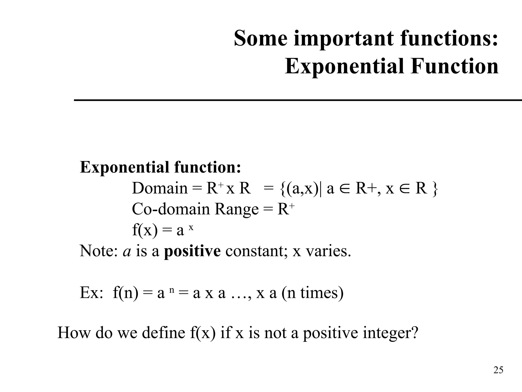 25
Some important functions:
Exponential Function
Exponential function:
Domain = R+
x R = {(a,x)| a  R+, x  R }
Co-domain Range = R+
f(x) = a x
Note: a is a positive constant; x varies.
Ex: f(n) = a n
= a x a …, x a (n times)
How do we define f(x) if x is not a positive integer?
 