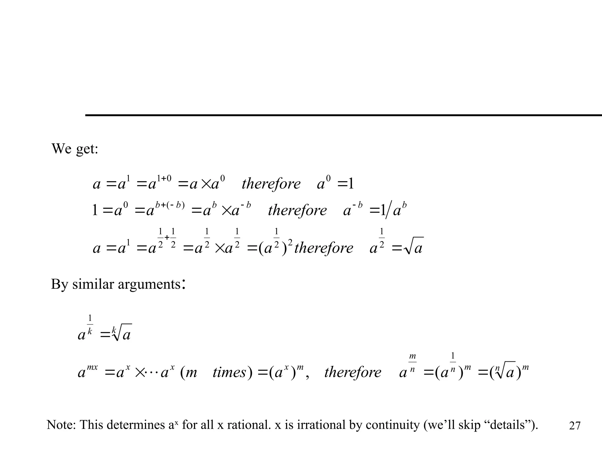 27
We get:
a
a
therefore
a
a
a
a
a
a
a
a
therefore
a
a
a
a
a
therefore
a
a
a
a
a
b
b
b
b
b
b






















2
1
2
2
1
2
1
2
1
2
1
2
1
1
)
(
0
0
0
0
1
1
)
(
1
1
1
By similar arguments:
m
n
m
n
n
m
m
x
x
x
mx
k
k
a
a
a
therefore
a
times
m
a
a
a
a
a
)
(
)
(
,
)
(
)
(
1
1







Note: This determines ax
for all x rational. x is irrational by continuity (we’ll skip “details”).
 