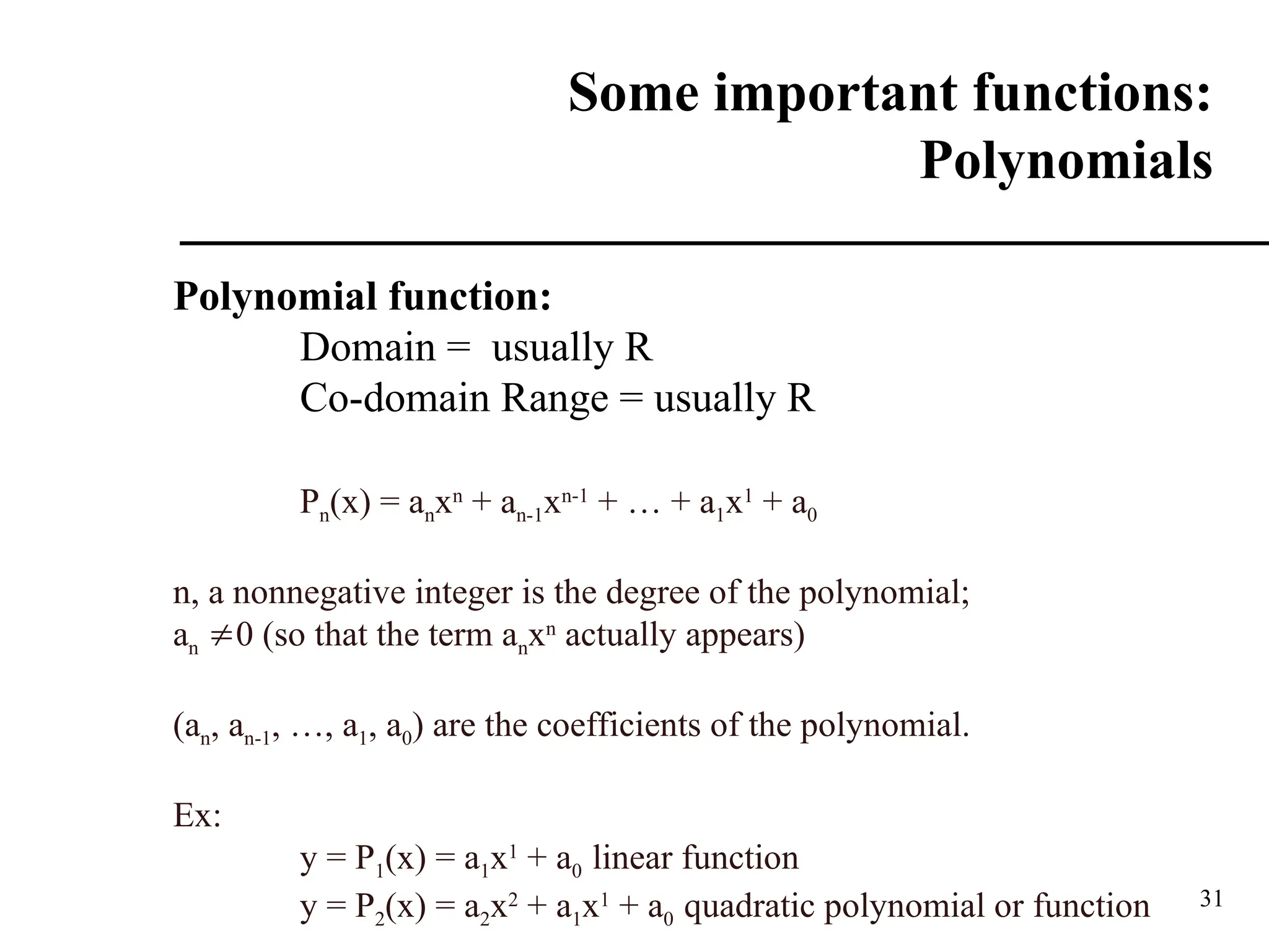 31
Some important functions:
Polynomials
Polynomial function:
Domain = usually R
Co-domain Range = usually R
Pn(x) = anxn
+ an-1xn-1
+ … + a1x1
+ a0
n, a nonnegative integer is the degree of the polynomial;
an 0 (so that the term anxn
actually appears)
(an, an-1, …, a1, a0) are the coefficients of the polynomial.
Ex:
y = P1(x) = a1x1
+ a0 linear function
y = P2(x) = a2x2
+ a1x1
+ a0 quadratic polynomial or function
 