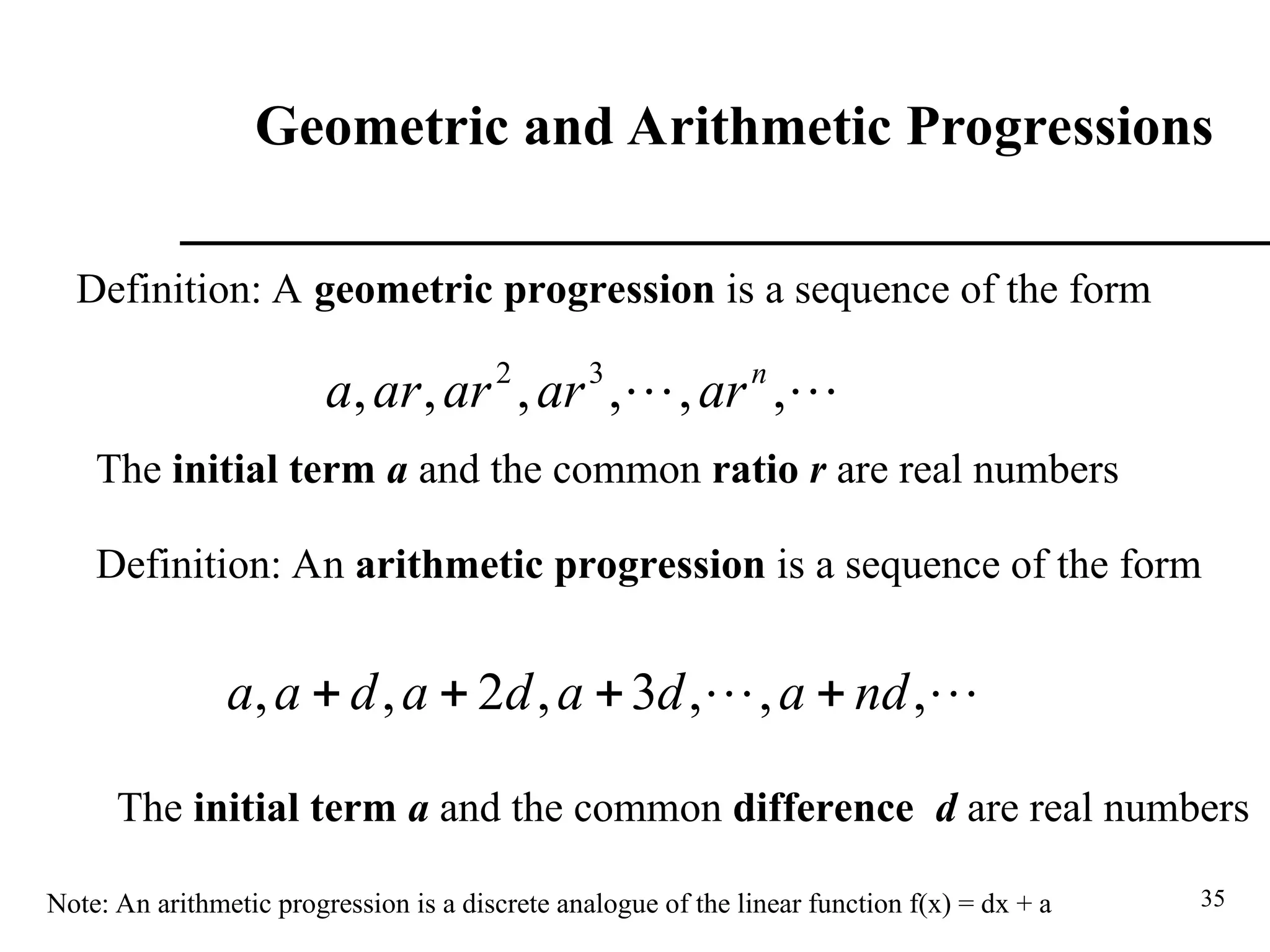 35
Geometric and Arithmetic Progressions
Definition: A geometric progression is a sequence of the form

 ,
,
,
,
,
, 3
2 n
ar
ar
ar
ar
a
The initial term a and the common ratio r are real numbers
Definition: An arithmetic progression is a sequence of the form

 ,
,
,
3
,
2
,
, nd
a
d
a
d
a
d
a
a 



The initial term a and the common difference d are real numbers
Note: An arithmetic progression is a discrete analogue of the linear function f(x) = dx + a
 