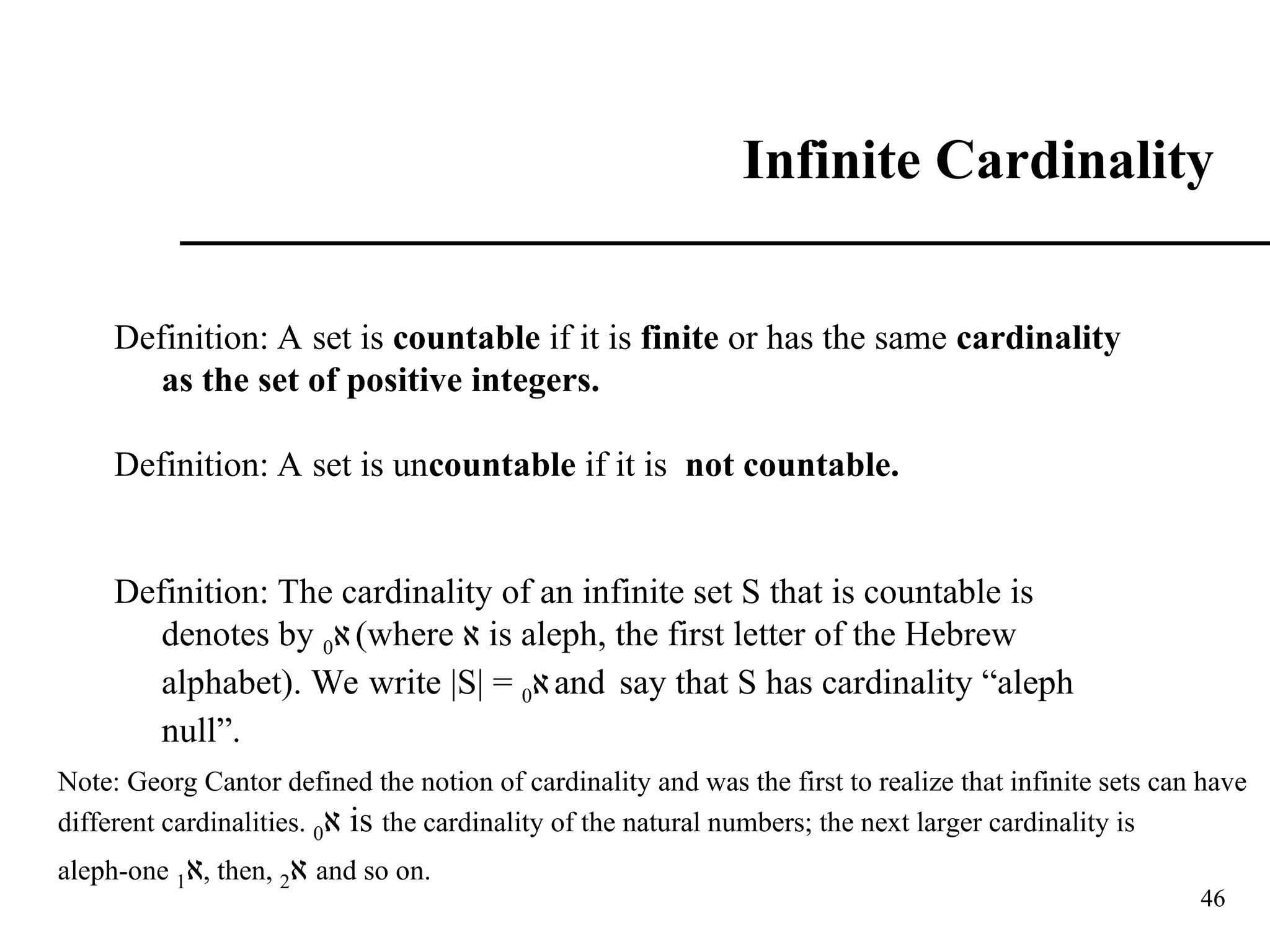 46
Infinite Cardinality
Definition: A set is countable if it is finite or has the same cardinality
as the set of positive integers.
Definition: A set is uncountable if it is not countable.
Definition: The cardinality of an infinite set S that is countable is
denotes by ‫א‬
0 (where ‫א‬ is aleph, the first letter of the Hebrew
alphabet). We write |S| = ‫א‬
0 and say that S has cardinality “aleph
null”.
Note: Georg Cantor defined the notion of cardinality and was the first to realize that infinite sets can have
different cardinalities. ‫א‬
0 is the cardinality of the natural numbers; the next larger cardinality is
aleph-one ‫א‬
1 , then, ‫א‬
2 and so on.
 