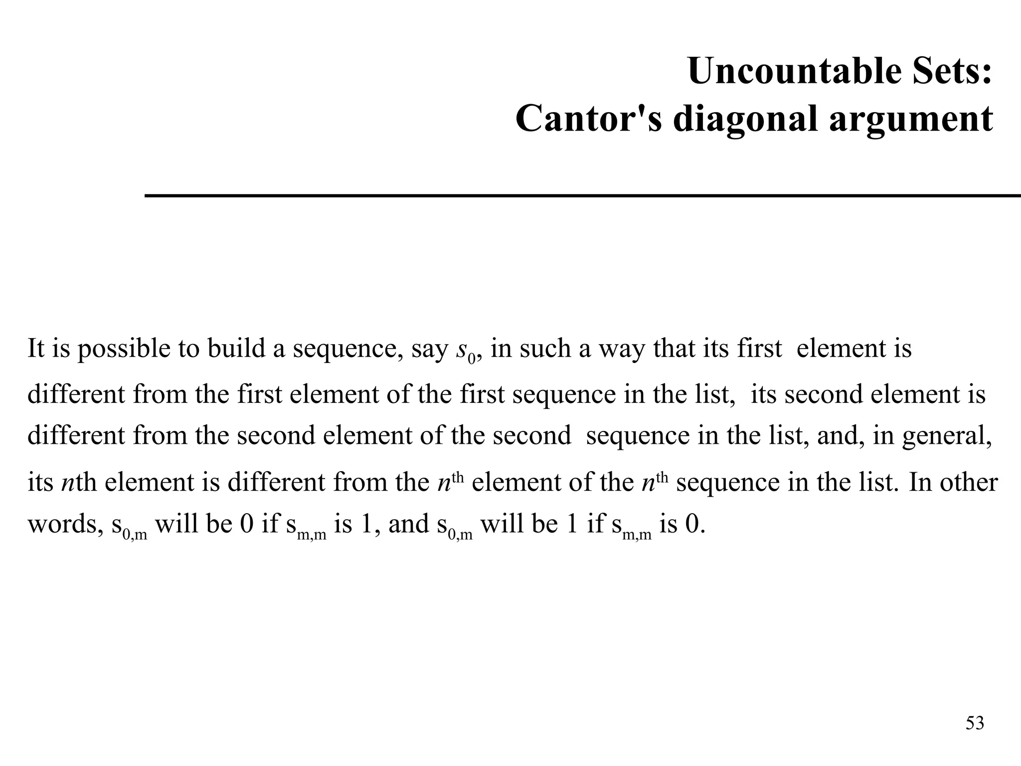 53
It is possible to build a sequence, say s0, in such a way that its first element is
different from the first element of the first sequence in the list, its second element is
different from the second element of the second sequence in the list, and, in general,
its nth element is different from the nth
element of the nth
sequence in the list. In other
words, s0,m will be 0 if sm,m is 1, and s0,m will be 1 if sm,m is 0.
Uncountable Sets:
Cantor's diagonal argument
 