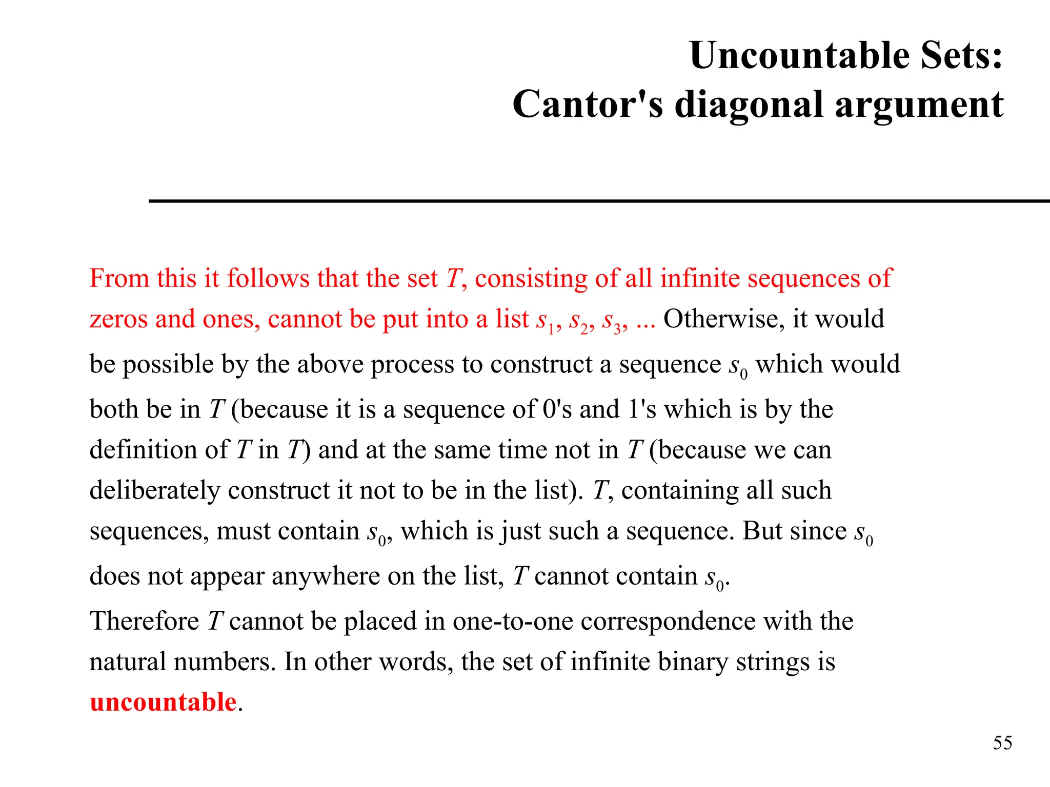 55
From this it follows that the set T, consisting of all infinite sequences of
zeros and ones, cannot be put into a list s1, s2, s3, ... Otherwise, it would
be possible by the above process to construct a sequence s0 which would
both be in T (because it is a sequence of 0's and 1's which is by the
definition of T in T) and at the same time not in T (because we can
deliberately construct it not to be in the list). T, containing all such
sequences, must contain s0, which is just such a sequence. But since s0
does not appear anywhere on the list, T cannot contain s0.
Therefore T cannot be placed in one-to-one correspondence with the
natural numbers. In other words, the set of infinite binary strings is
uncountable.
Uncountable Sets:
Cantor's diagonal argument
 