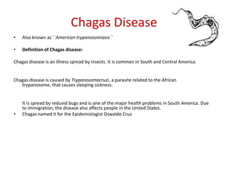 Chagas Disease Also known as ``American trypanosomiasis``  Definition of Chagas disease: Chagas disease is an illness spread by insects. It is common in South and Central America. Chagas disease is caused by Trypanosomacruzi, a parasite related to the African trypanosome, that causes sleeping sickness.  	It is spread by reduvid bugs and is one of the major health problems in South America. Due to immigration, the disease also affects people in the United States. Chagas named it for the Epidemiologist Oswaldo Cruz 