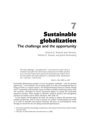 7
                                          Sustainable
                                         globalization
     The challenge and the opportunity                                                            *1




                                              Victoria G. Axelrod, Joel Harmon,
                                      William G. Russell, and Jeana Wirtenberg




          The major challenge — and opportunity — of our time is to create a form of
          commerce that uplifts the entire human community of 6.5 billion and does
          so in a way that respects both natural and cultural diversity. Indeed, that is
          the only realistic and viable pathway to a sustainable world. And business
          can — and must — lead the way.
                                                           Stuart L. Hart (2007, p. 228)

Sustainable globalization presents at once the greatest challenge — and the greatest
opportunity — of our lifetime. We are being called on to alter our fundamental ways of
living on Earth as a human species. The Intergovernmental Panel on Climate Change
(IPCC)2 comprising 2,500 scientific expert reviewers and 800 contributing authors from
130 countries, concluded its Fourth Assessment Report by asking this profoundly
important question: What changes in lifestyles, behavior patterns and management
practices are needed, and by when? (Pachauri, 2007, slide 15).
   In this chapter and throughout the book, we attempt to address this question from
multiple perspectives. Each is vital to advance our readers’ understanding and enable
us to come to workable and practical solutions. We focus on articulating the issues
through an overall lens we are calling sustainable globalization.

 1 The authors gratefully acknowledge contributions to this chapter by Pam Hurley, Linda M. Kelley,
   and Anna Tavis.
 2 www.ipcc.ch/about/index.htm (accessed January 3, 2008).
 