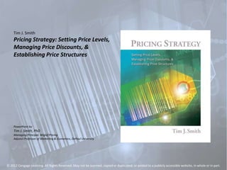 Tim J. Smith
Pricing Strategy: Setting Price Levels,
Managing Price Discounts, &
Establishing Price Structures
PowerPoint by
Tim J. Smith, PhD
Managing Principal, Wiglaf Pricing
Adjunct Professor of Marketing & Economics, DePaul University
© 2012 Cengage Learning. All Rights Reserved. May not be scanned, copied or duplicated, or posted to a publicly accessible website, in whole or in part.
 