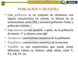 POBLACIÓN Y MUESTRA
• Una población es un conjunto de elementos con
alguna característica en común, se denota en su
nomenclatura como (N) y tenemos población Finita y
población Infinita.
• Una muestra es una porción, o parte, de la población
de interés. Y se denota como (n)
• Parámetro: característica numérica de la población
• Estadístico: característica numérica de la muestra.
• Variable: es una característica que puede tomar
diferentes valores ej. Género, edad, altura, color T,
PA, FR, FC etc.
1-5
 