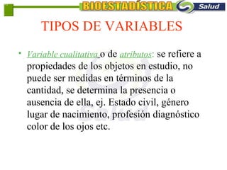 TIPOS DE VARIABLES
• Variable cualitativa o de atributos: se refiere a
propiedades de los objetos en estudio, no
puede ser medidas en términos de la
cantidad, se determina la presencia o
ausencia de ella, ej. Estado civil, género
lugar de nacimiento, profesión diagnóstico
color de los ojos etc.
1-7
 