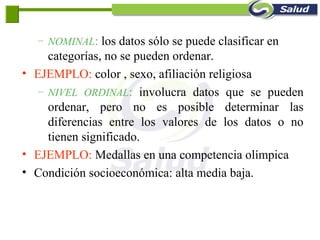 – NOMINAL: los datos sólo se puede clasificar en
categorías, no se pueden ordenar.
• EJEMPLO: color , sexo, afiliación religiosa
– NIVEL ORDINAL: involucra datos que se pueden
ordenar, pero no es posible determinar las
diferencias entre los valores de los datos o no
tienen significado.
• EJEMPLO: Medallas en una competencia olímpica
• Condición socioeconómica: alta media baja.
 