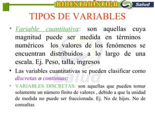 TIPOS DE VARIABLES
• Variable cuantitativa: son aquellas cuya
magnitud puede ser medida en términos
numéricos los valores de los fenómenos se
encuentran distribuidos a lo largo de una
escala. Ej. Peso, talla, ingresos
• Las variables cuantitativas se pueden clasificar como
discretas o continuas:
• VARIABLES DISCRETAS: son aquellas que pueden tomar
solamente un número finito de valores , debido a que la unidad
de medida no puede ser fraccionada. Ej. No de hijos. No de
consultas
1-8
 