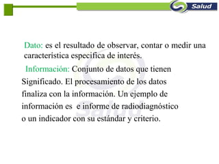 Dato: es el resultado de observar, contar o medir una
característica especifica de interés.
Información: Conjunto de datos que tienen
Significado. El procesamiento de los datos
finaliza con la información. Un ejemplo de
información es e informe de radiodiagnóstico
o un indicador con su estándar y criterio.
 