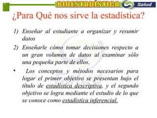 ¿Para Qué nos sirve la estadística?
1) Enseñar al estudiante a organizar y resumir
datos
2) Enseñarle cómo tomar decisiones respecto a
un gran volumen de datos al examinar sólo
una pequeña parte de ellos.
• Los conceptos y métodos necesarios para
logar el primer objetivo se presentan bajo el
título de estadística descriptiva, y el segundo
objetivo se logra mediante el estudio de lo que
se conoce como estadística inferencial.
1-2
 