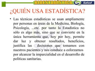 ¿QUIÉN USA ESTADÍSTICA?
• Las técnicas estadísticas se usan ampliamente
por personas en áreas de la Medicina, Biología,
Psicología, ...etc. por tanto la Estadística no
sólo es algo más, sino que se convierte en la
única herramienta que, hoy por hoy, permite
dar luz y obtener resultados, beneficios,
justifica las decisiones que tomamos con
nuestros pacientes y nos conduce a esforzarnos
por alcanzar la imparcialidad en el desarrollo de
políticas sanitarias.
1-3
 