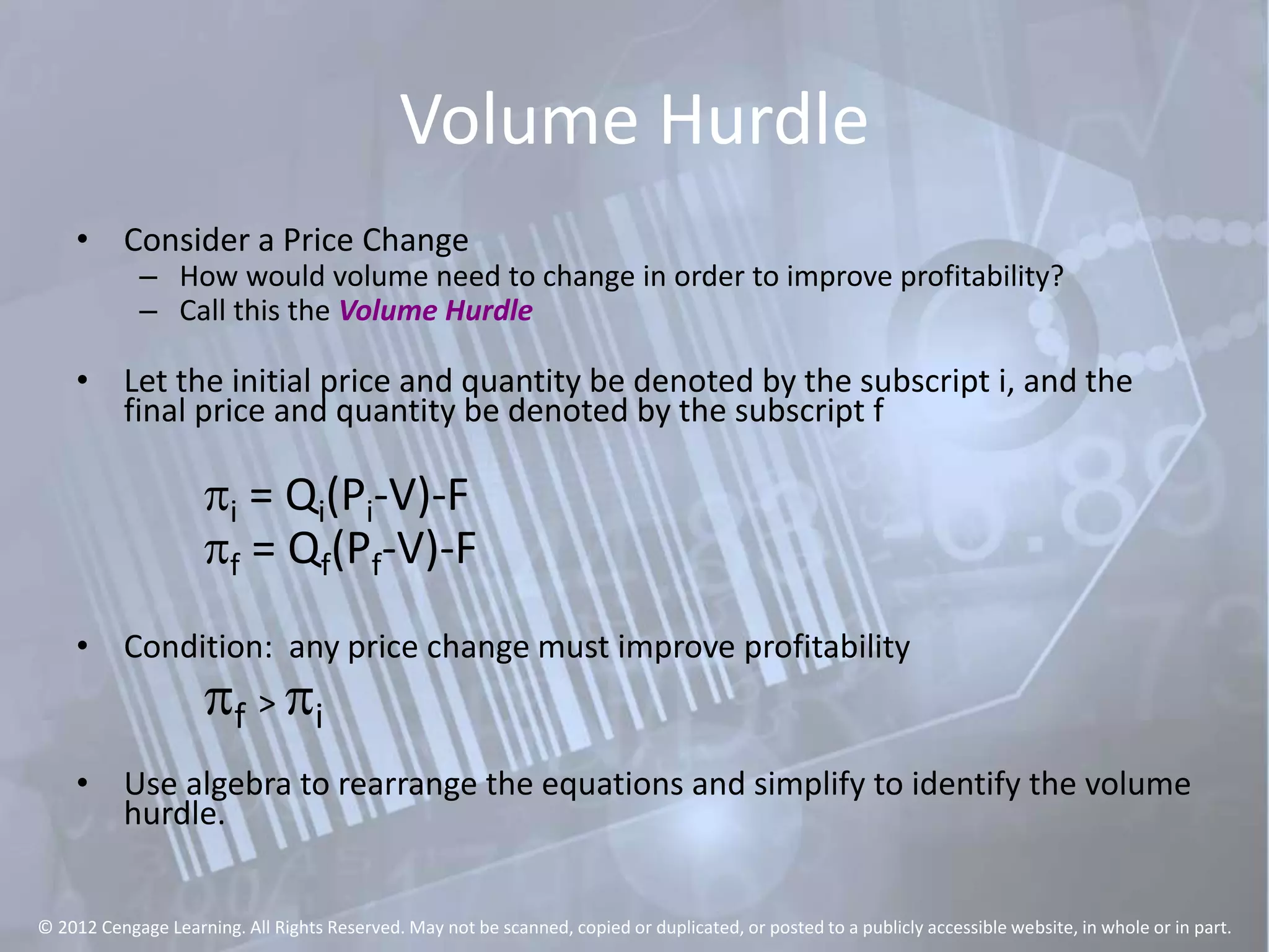 Volume Hurdle
• Consider a Price Change
– How would volume need to change in order to improve profitability?
– Call this the Volume Hurdle
• Let the initial price and quantity be denoted by the subscript i, and the
final price and quantity be denoted by the subscript f
pi = Qi(Pi-V)-F
pf = Qf(Pf-V)-F
• Condition: any price change must improve profitability
pf > pi
• Use algebra to rearrange the equations and simplify to identify the volume
hurdle.
© 2012 Cengage Learning. All Rights Reserved. May not be scanned, copied or duplicated, or posted to a publicly accessible website, in whole or in part.
 