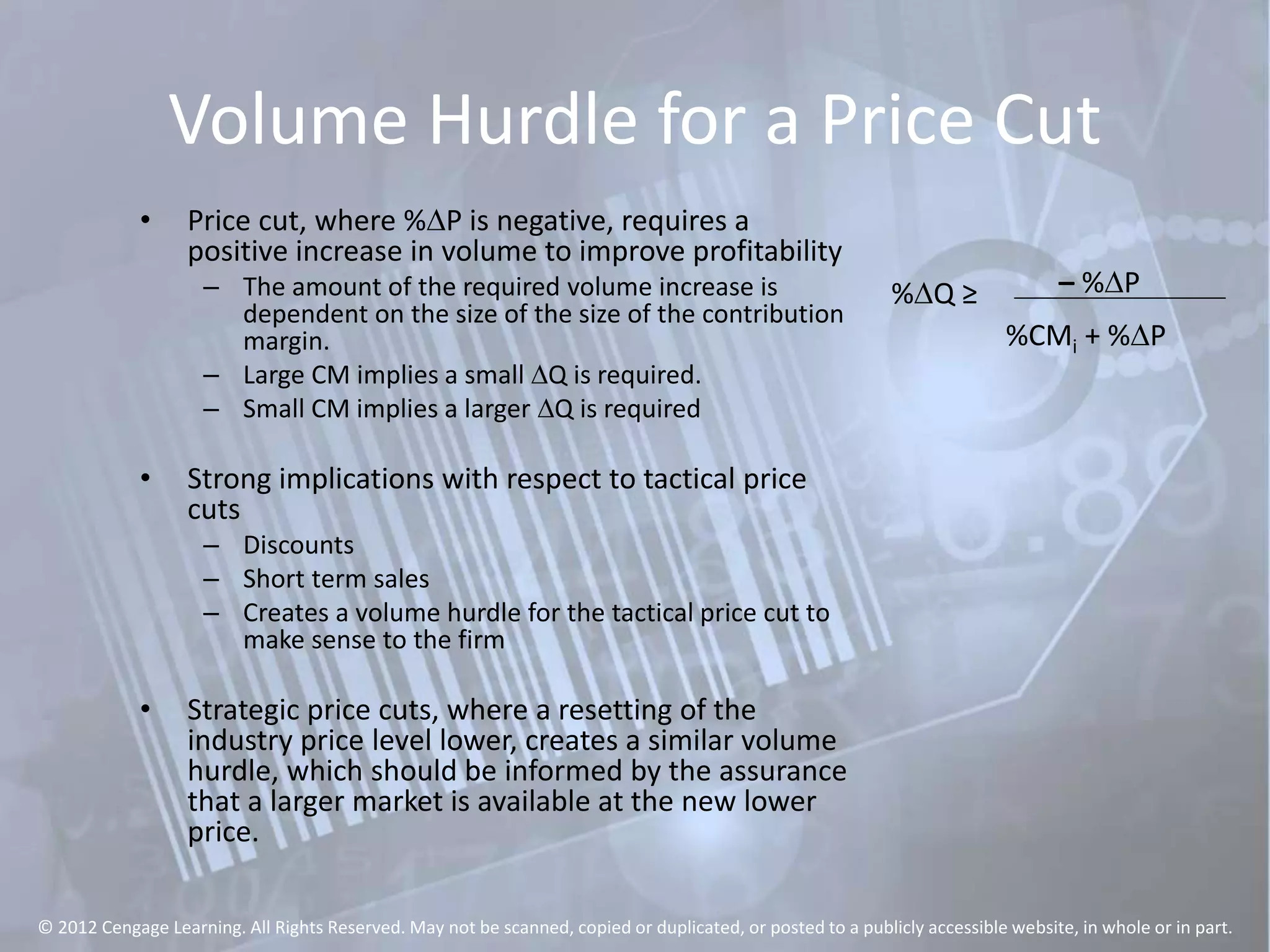 Volume Hurdle for a Price Cut
• Price cut, where %DP is negative, requires a
positive increase in volume to improve profitability
– The amount of the required volume increase is
dependent on the size of the size of the contribution
margin.
– Large CM implies a small DQ is required.
– Small CM implies a larger DQ is required
• Strong implications with respect to tactical price
cuts
– Discounts
– Short term sales
– Creates a volume hurdle for the tactical price cut to
make sense to the firm
• Strategic price cuts, where a resetting of the
industry price level lower, creates a similar volume
hurdle, which should be informed by the assurance
that a larger market is available at the new lower
price.
%DQ ≥ – %DP
%CMi + %DP
© 2012 Cengage Learning. All Rights Reserved. May not be scanned, copied or duplicated, or posted to a publicly accessible website, in whole or in part.
 