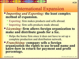 4-24

International Expansion
Importing

and Exporting: the least complex
method of expansion.



Exporting: firm makes products and sells abroad.
Importing: firm sells products made abroad.

Licensing:

firm allows foreign organization to
make and distribute goods for a fee.


Helps the home firm since it does not have to set up a
complete production and distribution network.

Franchising:

company sells a foreign
organization the rights to use brand name and
know-how in return for payment and profit
percentage.

Irwin/McGraw-Hill

©The McGraw-Hill Companies, Inc., 2000

 