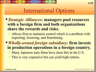 4-25

International Options
Strategic

Alliances: managers pool resources
with a foreign firm and both organizations
share the rewards and risks.


Allows firm to maintain control which is a problem with
exporting, licensing, and franchising.

Wholly-owned

foreign subsidiary: firm invests
in production operations in a foreign country.



Many Japanese auto firms have done this in the U.S.
This is very expensive but can yield high returns.

Irwin/McGraw-Hill

©The McGraw-Hill Companies, Inc., 2000

 