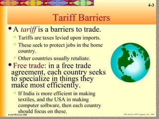 4-3

Tariff Barriers
A





tariff is a barriers to trade.

Tariffs are taxes levied upon imports.
These seek to protect jobs in the home
country.
Other countries usually retaliate.

Free

trade: in a free trade
agreement, each country seeks
to specialize in things they
make most efficiently.


If India is more efficient in making
textiles, and the USA in making
computer software, then each country
should focus on these.

Irwin/McGraw-Hill

©The McGraw-Hill Companies, Inc., 2000

 