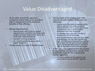 Value Disadvantaged
• At the other end of the spectrum,
companies will at times price a product
high in comparison to the perceived
benefits of that offering.
• Missed Opportunities
– Some authors refer to this as missed
opportunities, as the firm could have sold
a higher volume if their prices were more
inline with expectation levels
– Consider it too a pricing error
– Ex: Unsold advertising space within a
poplar magazine
• Usually results in a loss of market share
• Can be stable if the product does offer
superior benefits along a dimension not
measured
– Can be used effectively to capture profits
from a segment that seeks value and
derives benefits from a source of features
or placement that is along another
dimension than that measured.
– Ex: Bentley Silver Spur @ $170,000 vs.
Porsche 911 GT2 @ $194,000
– Both priced relatively high, but for a sedan
seeking buyer, the Porsche is priced too
high as it fails to provide luxurious seating.
Meanwhile, for the performance seeking
buyer, the Bentley Silver Spur is priced to
high for the level of performance sought.
• In this case, it is suggested that the market
be segmented, and generate specific Price
to Benefits maps for the independent
market segments.
– i.e. luxury sedans as one segment and
luxury sports cars as another segment
© 2012 Cengage Learning. All Rights Reserved. May not be scanned, copied or duplicated, or posted to a publicly accessible website, in whole or in part.
 