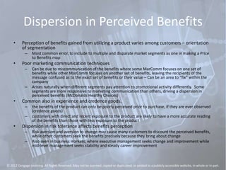 Dispersion in Perceived Benefits
• Perception of benefits gained from utilizing a product varies among customers – orientation
of segmentation
– Most common error, to include to multiple and disparate market segments as one in making a Price
to Benefits map
• Poor marketing communication techniques
– Can be due to miscommunication of the benefits where some MarComm focuses on one set of
benefits while other MarComm focuses on another set of benefits, leaving the recipients of the
message confused as to the exact set of benefits or their value – Can be an area to “fix” within the
company
– Arises naturally when different segments pay attention to promotional activity differently. Some
segments are more responsive to marketing communication than others, driving a dispersion in
perceived benefits (McDonalds Healthy Choices)
• Common also in experience and credence goods,
– the benefits of the product can only be poorly perceived prior to purchase, if they are ever observed
(credence goods)
– customers with direct and recent exposure to the product are likely to have a more accurate reading
of the benefits than those with less exposure to the product
• Dispersion in risk tolerance affects benefits perception
– Risk aversion and aversion to change may cause many customers to discount the perceived benefits,
while other customers seek the benefits precisely because they bring about change
– Also seen in business markets, where executive management seeks change and improvement while
mid-level management seeks stability and steady career improvement
© 2012 Cengage Learning. All Rights Reserved. May not be scanned, copied or duplicated, or posted to a publicly accessible website, in whole or in part.
 