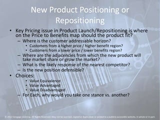 New Product Positioning or
Repositioning
• Key Pricing issue in Product Launch/Repositioning is where
on the Price to Benefits map should the product fit?
– Where is the customer addressable horizon?
• Customers from a higher price / higher benefit region?
• Customers from a lower price / lower benefits region?
– Where are the adjacencies from which the new product will
take market share or grow the market?
– What is the likely response of the nearest competitor?
– Is the new position defensible?
• Choices:
• Value Equivalence
• Value Advantaged
• Value Disadvantaged
– For Each, why would you take one stance vs. another?
© 2012 Cengage Learning. All Rights Reserved. May not be scanned, copied or duplicated, or posted to a publicly accessible website, in whole or in part.
 