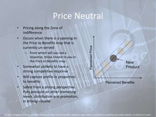 Price Neutral
• Pricing along the Zone of
indifference
• Occurs when there is a opening in
the Price to Benefits map that is
currently un-served
– From whom will you see a
response, those closest to you in
the Price to Benefits map.
• Somewhat unlikely to have a
strong competitive response
• Will capture profits in proportion
to benefits
• Safest from a pricing perspective.
Puts pressure on other marketing
levers, distribution and promotion,
in driving volume
PerceivedPrice
Perceived Benefits
New
Product
© 2012 Cengage Learning. All Rights Reserved. May not be scanned, copied or duplicated, or posted to a publicly accessible website, in whole or in part.
 
