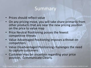 Summary
• Prices should reflect value
• On any pricing move, you will take share primarily from
other products that are near the new pricing position
on the price to value map
• Price Neutral Positioning posses the fewest
competitive threats
• Value Advantaged Positioning imposes a threat on
competitors
• Value Disadvantaged Positioning challenges the need
to capture customers
• Customer may be uncertain regarding your price
position. Communicate Clearly.
© 2012 Cengage Learning. All Rights Reserved. May not be scanned, copied or duplicated, or posted to a publicly accessible website, in whole or in part.
 