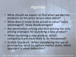 Agenda
• What should we expect to find when we identify
products on the price versus value plane?
• What does it mean to be priced to value? Value
advantaged? Value disadvantaged?
• Are penetration pricing and skim pricing the only
pricing strategies for launching a new product?
• When launching a new product, which
competitors are most likely to be threatened?
• Stretch Question: When considering the use of
price versus value to capture market share, which
approach is more defensible?
© 2012 Cengage Learning. All Rights Reserved. May not be scanned, copied or duplicated, or posted to a publicly accessible website, in whole or in part.
 