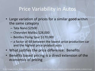 Price Variability in Autos
• Large variation of prices for a similar good within
the same category
– Tata Nano $2500
– Chevrolet Malibu $28,000
– Bentley Flying Spur $170,000
– a factor of 68 between the lowest price production car
and the highest price product auto
• What justifies the price difference: Benefits
• Benefits based pricing is a direct extension of the
economics of pricing
© 2012 Cengage Learning. All Rights Reserved. May not be scanned, copied or duplicated, or posted to a publicly accessible website, in whole or in part.
 