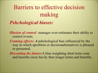 Barriers to effective decision making Pshchological biases: Illusion of control :  manager over-estimates their ability to control events. Framing effects:  A  pshchological bias influenced by the way in which aproblem or decisionalternatives is phrased or presented. Disconting the future: A bias weighting short term costs and benefits more havily then longer terms and benefits. 