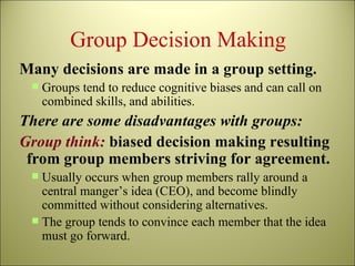 Group Decision Making Many decisions are made in a group setting. Groups tend to reduce cognitive biases and can call on combined skills, and abilities. There are some disadvantages with groups: Group think:   biased decision making resulting from group members striving for agreement. Usually occurs when group members rally around a central manger’s idea (CEO), and become blindly committed without considering alternatives. The group tends to convince each member that the idea must go forward. 