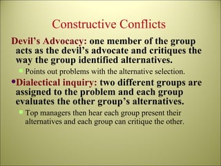 Constructive Conflicts  Devil’s Advocacy:  one member of the group acts as the devil’s advocate and critiques the way the group identified alternatives. Points out problems with the alternative selection. Dialectical inquiry:  two different groups are assigned to the problem and each group evaluates the other group’s alternatives.  Top managers then hear each group present their alternatives and each group can critique the other. 