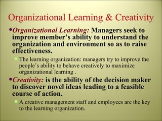 Organizational Learning & Creativity Organizational Learning:  Managers seek to improve member’s ability to understand the organization and environment so as to raise effectiveness. The learning organization: managers try to improve the people’s ability to behave creatively to maximize organizational learning . Creativity:  is the ability of the decision maker to discover novel ideas leading to a feasible course of action. A creative management staff and employees are the key to the learning organization. 