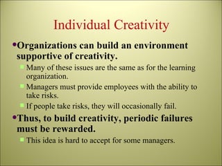 Individual Creativity Organizations can build an environment supportive of creativity. Many of these issues are the same as for the learning organization. Managers must provide employees with the ability to take risks. If people take risks, they will occasionally fail.  Thus, to build creativity, periodic failures must be rewarded. This idea is hard to accept for some managers. 