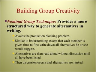 Building Group Creativity Nominal Group Technique:  Provides a more structured way to generate alternatives in writing.  Avoids the production blocking problem. Similar to brainstorming except that each member is given time to first write down all alternatives he or she would suggest. Alternatives are then read aloud without discussion until all have been listed. Then discussion occurs and alternatives are ranked. 