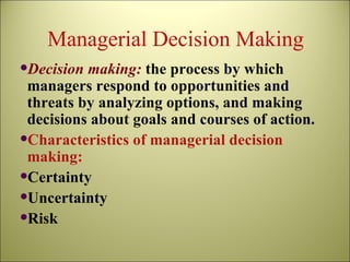 Managerial Decision Making Decision making:   the process by which managers respond to opportunities and threats by analyzing options, and making decisions about goals and courses of action. Characteristics of managerial decision making: Certainty Uncertainty Risk 