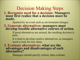 Decision Making Steps 1. Recognize need for a decision:  Managers must first realize that a decision must be made. Sparked by an event such as environment changes. 2. Generate alternatives:  managers must develop feasible alternative courses of action. If good alternatives are missed, the resulting decision is poor. It is hard to develop creative alternatives, so managers need to look for new ideas. 3. Evaluate alternatives:  what are the advantages and disadvantages of each alternative? Managers should specify criteria, then evaluate. 