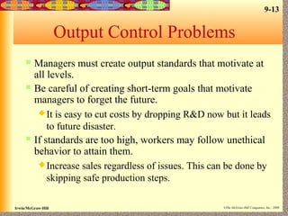 9-13
Irwin/McGraw-Hill ©The McGraw-Hill Companies, Inc., 2000
Output Control Problems
 Managers must create output standards that motivate at
all levels.
 Be careful of creating short-term goals that motivate
managers to forget the future.
It is easy to cut costs by dropping R&D now but it leads
to future disaster.
 If standards are too high, workers may follow unethical
behavior to attain them.
Increase sales regardless of issues. This can be done by
skipping safe production steps.
 