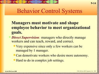 9-14
Irwin/McGraw-Hill ©The McGraw-Hill Companies, Inc., 2000
Behavior Control Systems
Managers must motivate and shape
employee behavior to meet organizational
goals.
 Direct Supervision: managers who directly manage
workers and can teach, reward, and correct.
Very expensive since only a few workers can be
managed by 1 manager.
Can demotivate workers who desire more autonomy.
Hard to do in complex job settings.
 