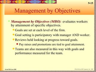 9-15
Irwin/McGraw-Hill ©The McGraw-Hill Companies, Inc., 2000
Management by Objectives
 Management by Objectives (MBO): evaluates workers
by attainment of specific objectives.
Goals are set at each level of the firm.
Goal setting is participatory with manager AND worker.
Reviews held looking at progress toward goals.
 Pay raises and promotions are tied to goal attainment.
Teams are also measured in this way with goals and
performance measured for the team.
 