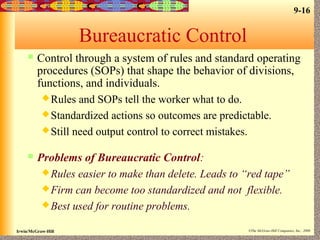 9-16
Irwin/McGraw-Hill ©The McGraw-Hill Companies, Inc., 2000
Bureaucratic Control
 Control through a system of rules and standard operating
procedures (SOPs) that shape the behavior of divisions,
functions, and individuals.
Rules and SOPs tell the worker what to do.
Standardized actions so outcomes are predictable.
Still need output control to correct mistakes.
 Problems of Bureaucratic Control:
Rules easier to make than delete. Leads to “red tape”
Firm can become too standardized and not flexible.
Best used for routine problems.
 