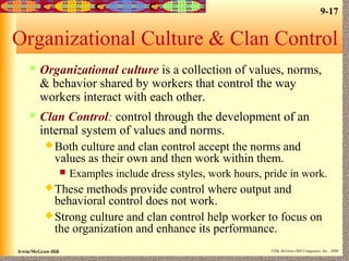 9-17
Irwin/McGraw-Hill ©The McGraw-Hill Companies, Inc., 2000
Organizational Culture & Clan Control
 Organizational culture is a collection of values, norms,
& behavior shared by workers that control the way
workers interact with each other.
 Clan Control: control through the development of an
internal system of values and norms.
Both culture and clan control accept the norms and
values as their own and then work within them.
 Examples include dress styles, work hours, pride in work.
These methods provide control where output and
behavioral control does not work.
Strong culture and clan control help worker to focus on
the organization and enhance its performance.
 