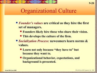 9-20
Irwin/McGraw-Hill ©The McGraw-Hill Companies, Inc., 2000
Organizational Culture
Founder’s values are critical as they hire the first
set of managers.
 Founders likely hire those who share their vision.
 This develops the culture of the firm.
Socialization Process: newcomers learn norms &
values.
 Learn not only because “they have to” but
because they want to.
 Organizational behavior, expectations, and
background is presented.
 