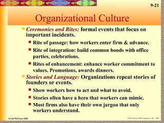 9-21
Irwin/McGraw-Hill ©The McGraw-Hill Companies, Inc., 2000
Organizational Culture
Ceremonies and Rites: formal events that focus on
important incidents.
 Rite of passage: how workers enter firm & advance.
 Rite of integration: build common bonds with office
parties, celebrations.
 Rites of enhancement: enhance worker commitment to
values. Promotions, awards dinners.
Stories and Language: Organizations repeat stories of
founders or events.
 Show workers how to act and what to avoid.
 Stories often have a hero that workers can mimic.
 Most firms also have their own jargon that only
workers understand.
 